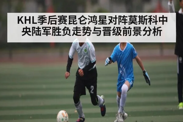 KHL季后赛昆仑鸿星对阵莫斯科中央陆军胜负走势与晋级前景分析